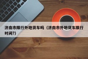 济南市限行外地货车吗（济南市外地货车限行时间?）