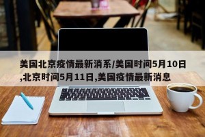美国北京疫情最新消系/美国时间5月10日,北京时间5月11日,美国疫情最新消息