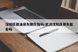 汉阳区柴油货车限行加码/武汉汉阳区货车能走吗