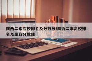陕西二本院校排名及分数线/陕西二本高校排名及录取分数线