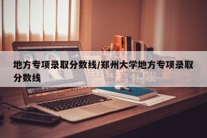 地方专项录取分数线/郑州大学地方专项录取分数线