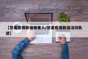 【甘肃疫情新增哪里人/甘肃疫情新增活动轨迹】