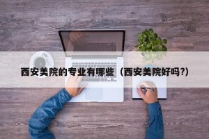西安美院的专业有哪些（西安美院好吗?）