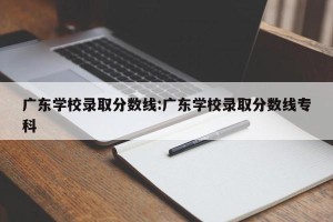 广东学校录取分数线:广东学校录取分数线专科