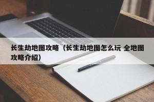 长生劫地图攻略（长生劫地图怎么玩 全地图攻略介绍）