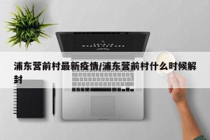 浦东营前村最新疫情/浦东营前村什么时候解封