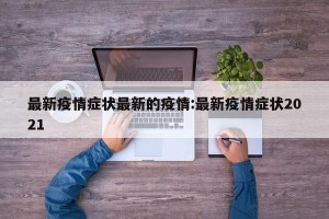 最新疫情症状最新的疫情:最新疫情症状2021