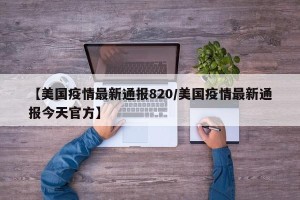 【美国疫情最新通报820/美国疫情最新通报今天官方】