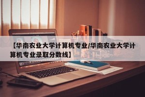 【华南农业大学计算机专业/华南农业大学计算机专业录取分数线】