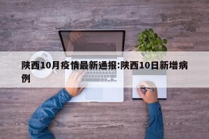 陕西10月疫情最新通报:陕西10日新增病例