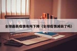 全球最新疫情有所下降（全球疫情减弱了吗）