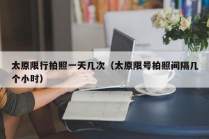 太原限行拍照一天几次（太原限号拍照间隔几个小时）