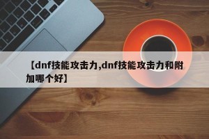 【dnf技能攻击力,dnf技能攻击力和附加哪个好】