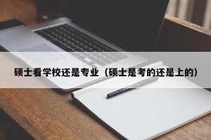 硕士看学校还是专业（硕士是考的还是上的）