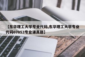 【东华理工大学专业代码,东华理工大学专业代码07053专业课真题】