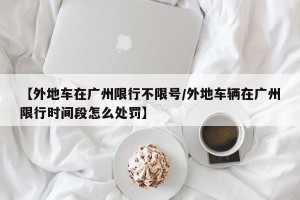 【外地车在广州限行不限号/外地车辆在广州限行时间段怎么处罚】