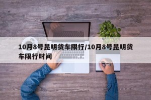 10月8号昆明货车限行/10月8号昆明货车限行时间