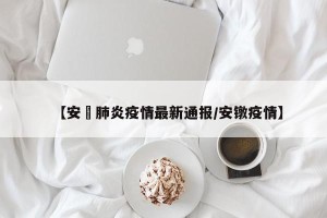 【安嶶肺炎疫情最新通报/安镦疫情】