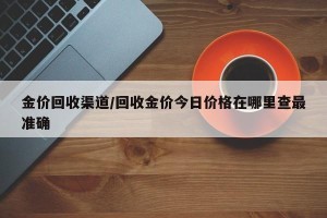 金价回收渠道/回收金价今日价格在哪里查最准确