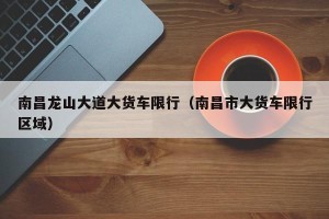 南昌龙山大道大货车限行（南昌市大货车限行区域）
