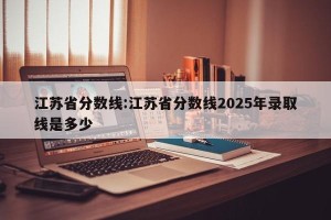 江苏省分数线:江苏省分数线2025年录取线是多少