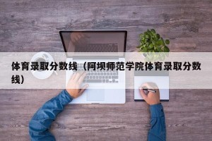 体育录取分数线（阿坝师范学院体育录取分数线）