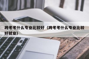 跨考考什么专业比较好（跨考考什么专业比较好就业）