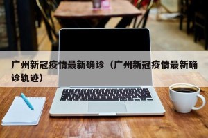 广州新冠疫情最新确诊（广州新冠疫情最新确诊轨迹）
