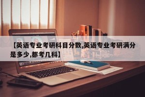 【英语专业考研科目分数,英语专业考研满分是多少,都考几科】