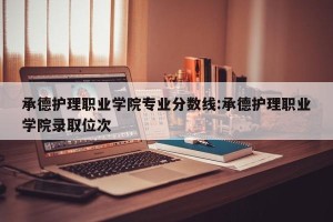 承德护理职业学院专业分数线:承德护理职业学院录取位次