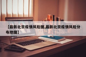【最新北京疫情风险图,最新北京疫情风险分布地图】