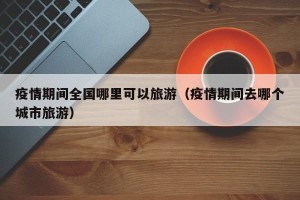 疫情期间全国哪里可以旅游（疫情期间去哪个城市旅游）