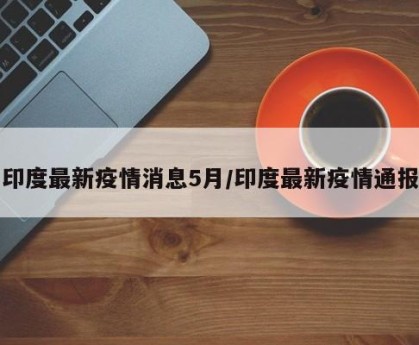 印度最新疫情消息5月/印度最新疫情通报