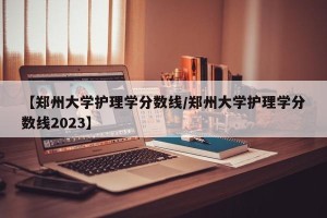 【郑州大学护理学分数线/郑州大学护理学分数线2023】