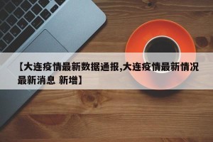 【大连疫情最新数据通报,大连疫情最新情况 最新消息 新增】