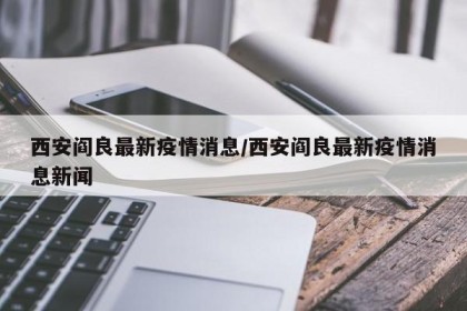 西安阎良最新疫情消息/西安阎良最新疫情消息新闻