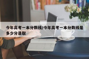 今年高考一本分数线/今年高考一本分数线是多少分录取