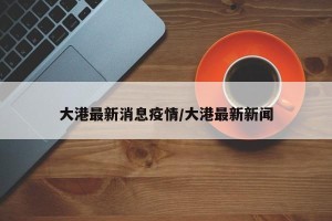 大港最新消息疫情/大港最新新闻