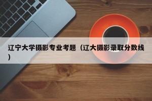 辽宁大学摄影专业考题（辽大摄影录取分数线）