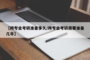 【跨专业考研准备多久/跨专业考研需要准备几年】