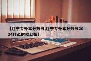 【辽宁专升本分数线,辽宁专升本分数线2024什么时候公布】