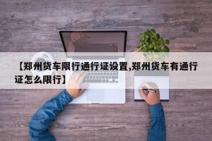 【郑州货车限行通行证设置,郑州货车有通行证怎么限行】