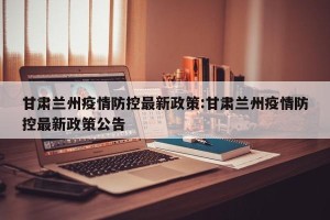 甘肃兰州疫情防控最新政策:甘肃兰州疫情防控最新政策公告