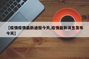 【疫情疫情最新通报今天,疫情最新消息发布今天】