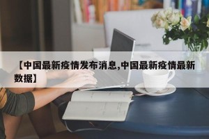 【中国最新疫情发布消息,中国最新疫情最新数据】