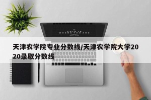 天津农学院专业分数线/天津农学院大学2020录取分数线