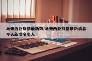 马来西亚疫情最新数/马来西亚疫情最新消息今天新增多少人