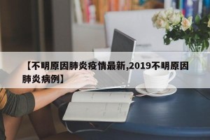 【不明原因肺炎疫情最新,2019不明原因肺炎病例】