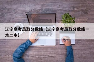 辽宁高考录取分数线（辽宁高考录取分数线一本二本）