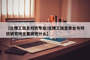 【北理工信息对抗专业/北理工信息安全与对抗研究所主要研究什么】